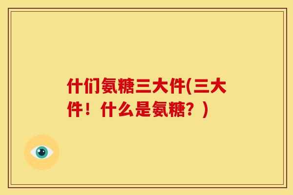 什们氨糖三大件(三大件!什么是氨糖?) 什们氨糖三大件(三大件!什么是氨糖?)