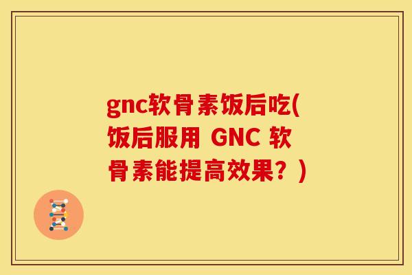 gnc软骨素饭后吃(饭后服用 GNC 软骨素能提高效果？)