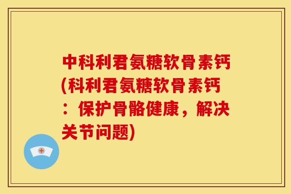 中科利君氨糖软骨素钙(科利君氨糖软骨素钙：保护骨骼健康，解决关节问题)