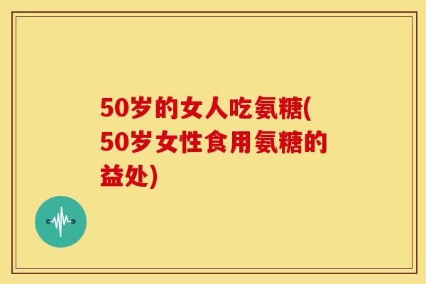 50岁的女人吃氨糖(50岁女性食用氨糖的益处) 50岁的女人吃氨糖(50岁女性食用氨糖的益处)