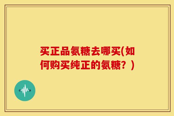 买正品氨糖去哪买(如何购买纯正的氨糖?) 买正品氨糖去哪买(如何购买纯正的氨糖?)