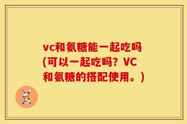 vc和氨糖能一起吃吗(可以一起吃吗？VC和氨糖的搭配使用。)