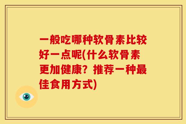 一般吃哪种软骨素比较好一点呢(什么软骨素更加健康?推荐一种佳食用方式) 一般吃哪种软骨素比较好一点呢(什么软骨素更加健康?推荐一种佳食用方式)