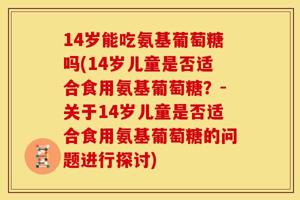 14岁能吃氨基葡萄糖吗(14岁儿童是否适合食用氨基葡萄糖?-关于14岁儿童是否适合食用氨基葡萄糖的问题进行探讨) 14岁能吃氨基葡萄糖吗(14岁儿童是否适合食用氨基葡萄糖?-关于14岁儿童是否适合食用氨基葡萄糖的问题进行探讨)