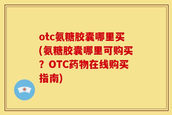 otc氨糖胶囊哪里买(氨糖胶囊哪里可购买？OTC在线购买指南)