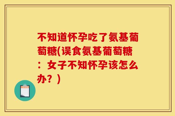 不知道怀孕吃了氨基葡萄糖(误食氨基葡萄糖:女子不知怀孕该怎么办?) 不知道怀孕吃了氨基葡萄糖(误食氨基葡萄糖:女子不知怀孕该怎么办?)
