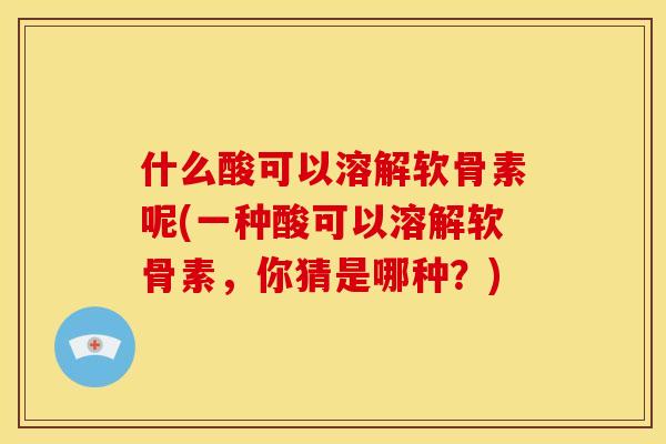 什么酸可以溶解软骨素呢(一种酸可以溶解软骨素,你猜是哪种?) 什么酸可以溶解软骨素呢(一种酸可以溶解软骨素,你猜是哪种?)