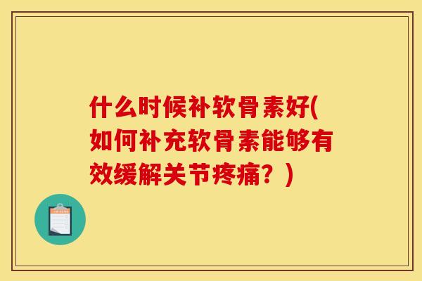 什么时候补软骨素好(如何补充软骨素能够有效缓解关节？)