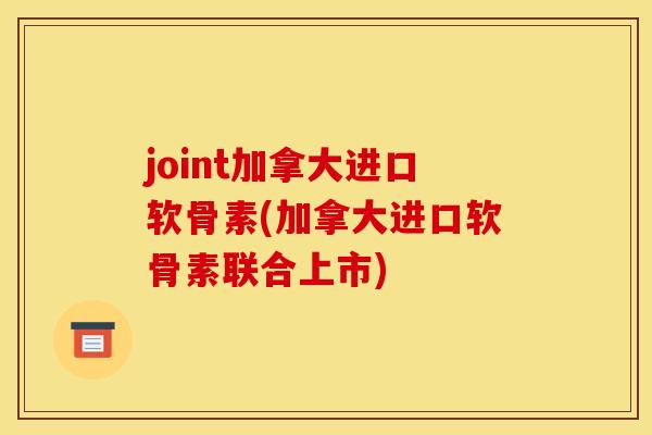 joint加拿大进口软骨素(加拿大进口软骨素联合上市) joint加拿大进口软骨素(加拿大进口软骨素联合上市)