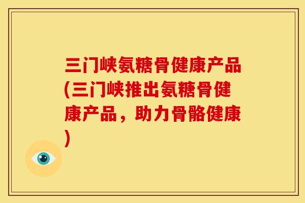 三门峡氨糖骨健康产品(三门峡推出氨糖骨健康产品,助力骨骼健康) 三门峡氨糖骨健康产品(三门峡推出氨糖骨健康产品,助力骨骼健康)