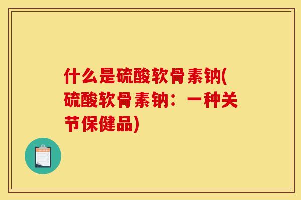 什么是硫酸软骨素钠(硫酸软骨素钠：一种关节保健品)