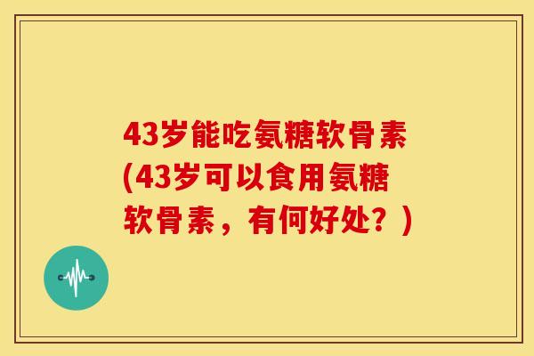 43岁能吃氨糖软骨素(43岁可以食用氨糖软骨素,有何好处?) 43岁能吃氨糖软骨素(43岁可以食用氨糖软骨素,有何好处?)