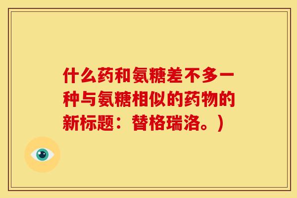 什么药和氨糖差不多一种与氨糖相似的的新标题：替格瑞洛。)