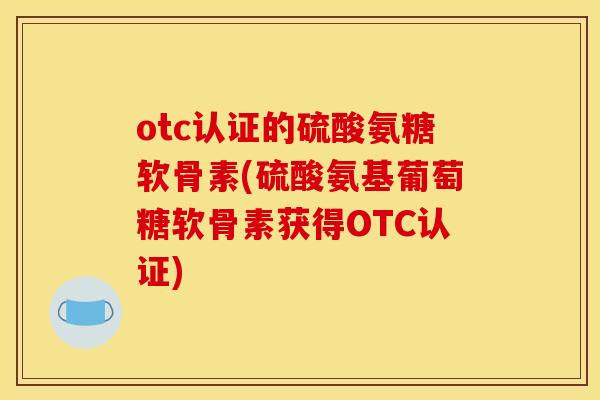 otc认证的硫酸氨糖软骨素(硫酸氨基葡萄糖软骨素获得OTC认证)