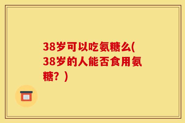 38岁可以吃氨糖么(38岁的人能否食用氨糖？)