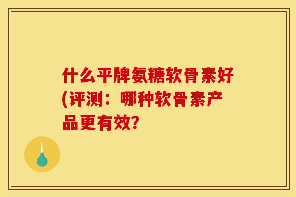 什么平牌氨糖软骨素好(评测：哪种软骨素产品更有效？