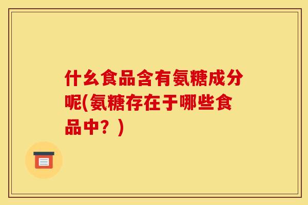 什幺食品含有氨糖成分呢(氨糖存在于哪些食品中?) 什幺食品含有氨糖成分呢(氨糖存在于哪些食品中?)