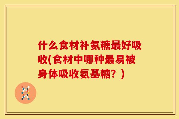 什么食材补氨糖好吸收(食材中哪种易被身体吸收氨基糖？)