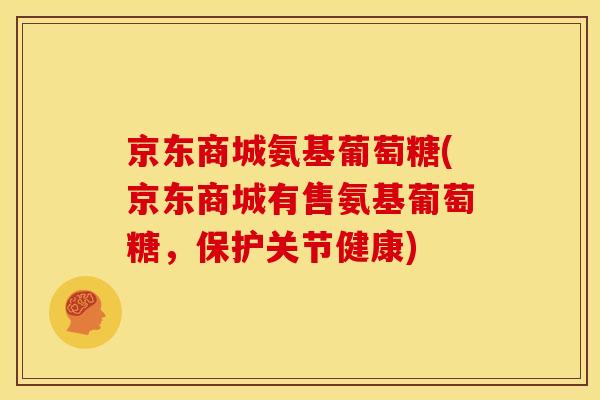 京东商城氨基葡萄糖(京东商城有售氨基葡萄糖,保护关节健康) 京东商城氨基葡萄糖(京东商城有售氨基葡萄糖,保护关节健康)