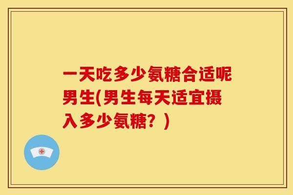 一天吃多少氨糖合适呢男生(男生每天适宜摄入多少氨糖?) 一天吃多少氨糖合适呢男生(男生每天适宜摄入多少氨糖?)