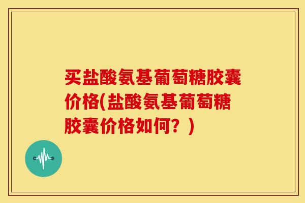 买盐酸氨基葡萄糖胶囊价格(盐酸氨基葡萄糖胶囊价格如何？)