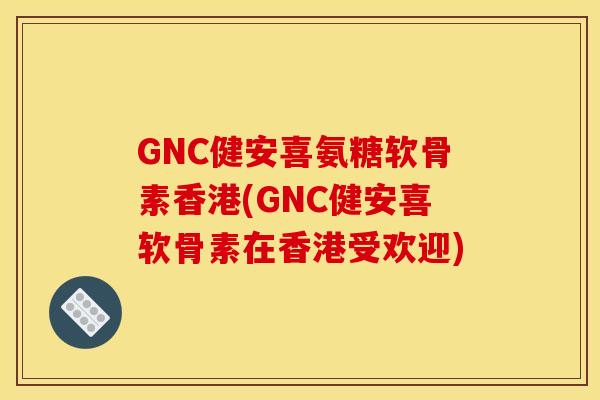 GNC健安喜氨糖软骨素香港(GNC健安喜软骨素在香港受欢迎)