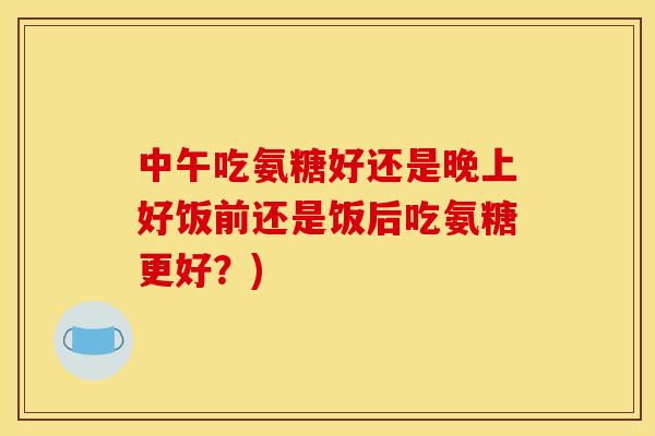 中午吃氨糖好还是晚上好饭前还是饭后吃氨糖更好?) 中午吃氨糖好还是晚上好饭前还是饭后吃氨糖更好?)