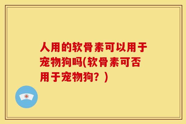 人用的软骨素可以用于宠物狗吗(软骨素可否用于宠物狗?) 人用的软骨素可以用于宠物狗吗(软骨素可否用于宠物狗?)