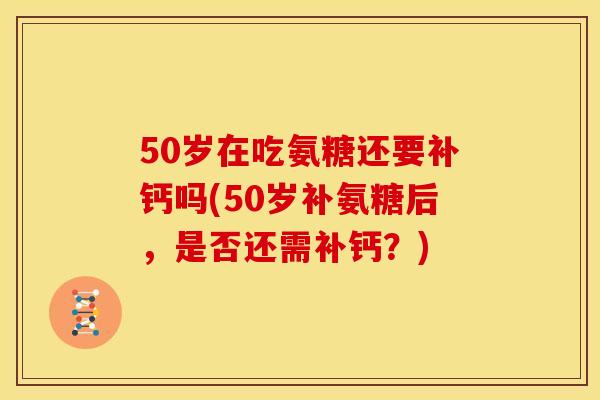 50岁在吃氨糖还要补钙吗(50岁补氨糖后，是否还需补钙？)