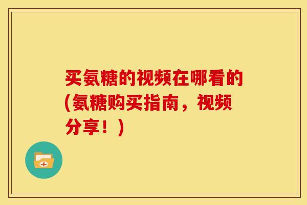 买氨糖的视频在哪看的(氨糖购买指南，视频分享！)