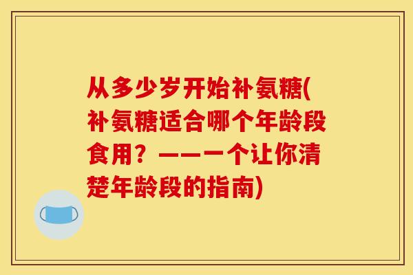从多少岁开始补氨糖(补氨糖适合哪个年龄段食用?——一个让你清楚年龄段的指南) 从多少岁开始补氨糖(补氨糖适合哪个年龄段食用?——一个让你清楚年龄段的指南)