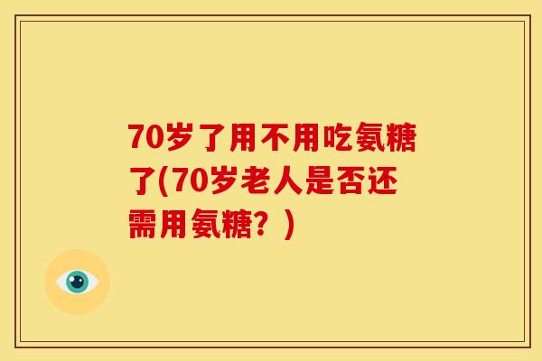 70岁了用不用吃氨糖了(70岁老人是否还需用氨糖?) 70岁了用不用吃氨糖了(70岁老人是否还需用氨糖?)