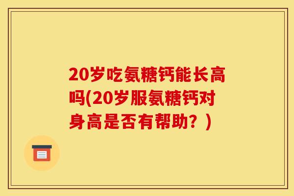 20岁吃氨糖钙能长高吗(20岁服氨糖钙对身高是否有帮助?) 20岁吃氨糖钙能长高吗(20岁服氨糖钙对身高是否有帮助?)