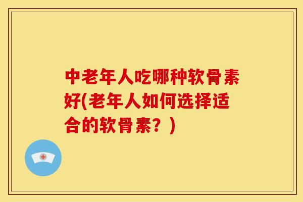 中老年人吃哪种软骨素好(老年人如何选择适合的软骨素?) 中老年人吃哪种软骨素好(老年人如何选择适合的软骨素?)