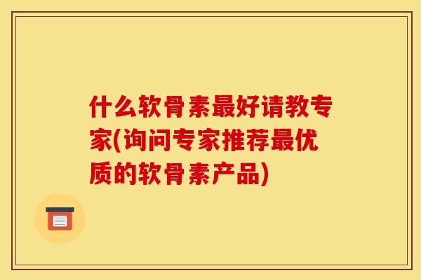 什么软骨素好请教专家(询问专家推荐优质的软骨素产品)