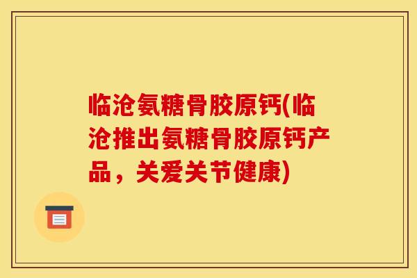 临沧氨糖骨胶原钙(临沧推出氨糖骨胶原钙产品,关爱关节健康) 临沧氨糖骨胶原钙(临沧推出氨糖骨胶原钙产品,关爱关节健康)