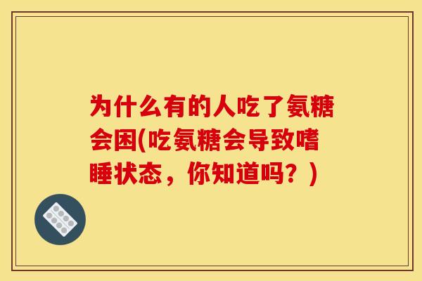 为什么有的人吃了氨糖会困(吃氨糖会导致嗜睡状态,你知道吗?) 为什么有的人吃了氨糖会困(吃氨糖会导致嗜睡状态,你知道吗?)