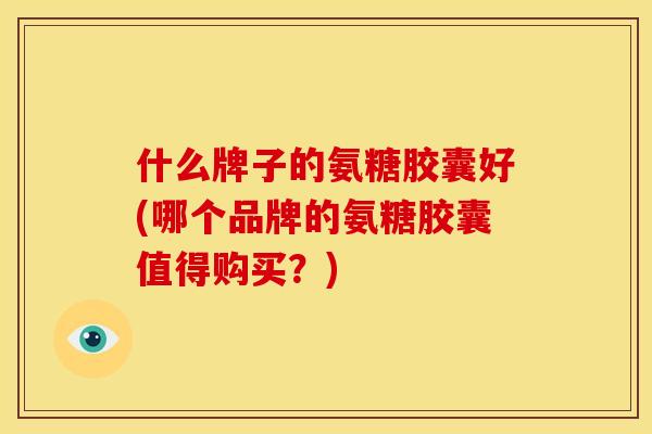 什么牌子的氨糖胶囊好(哪个品牌的氨糖胶囊值得购买？)