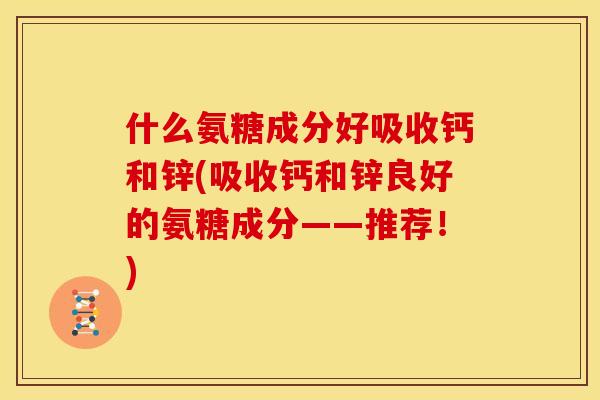 什么氨糖成分好吸收钙和锌(吸收钙和锌良好的氨糖成分——推荐!) 什么氨糖成分好吸收钙和锌(吸收钙和锌良好的氨糖成分——推荐!)