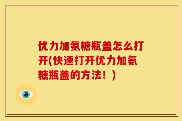优力加氨糖瓶盖怎么打开(快速打开优力加氨糖瓶盖的方法!) 优力加氨糖瓶盖怎么打开(快速打开优力加氨糖瓶盖的方法!)