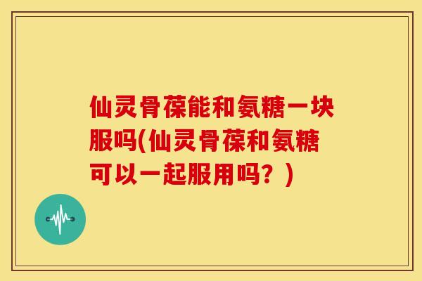 仙灵骨葆能和氨糖一块服吗(仙灵骨葆和氨糖可以一起服用吗?) 仙灵骨葆能和氨糖一块服吗(仙灵骨葆和氨糖可以一起服用吗?)