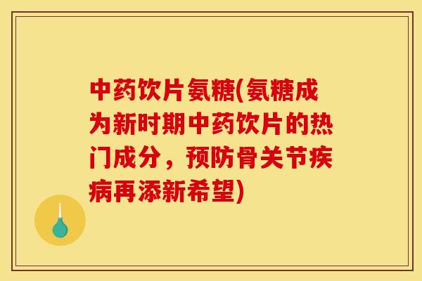 饮片氨糖(氨糖成为新时期饮片的热门成分，骨关节再添新希望)