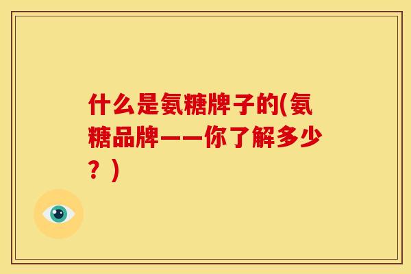 什么是氨糖牌子的(氨糖品牌——你了解多少?) 什么是氨糖牌子的(氨糖品牌——你了解多少?)