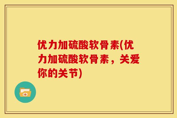优力加硫酸软骨素(优力加硫酸软骨素，关爱你的关节)