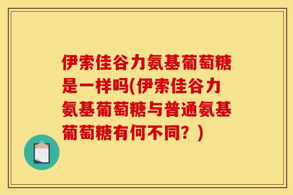 伊索佳谷力氨基葡萄糖是一样吗(伊索佳谷力氨基葡萄糖与普通氨基葡萄糖有何不同?) 伊索佳谷力氨基葡萄糖是一样吗(伊索佳谷力氨基葡萄糖与普通氨基葡萄糖有何不同?)