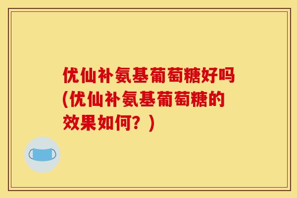 优仙补氨基葡萄糖好吗(优仙补氨基葡萄糖的效果如何?) 优仙补氨基葡萄糖好吗(优仙补氨基葡萄糖的效果如何?)