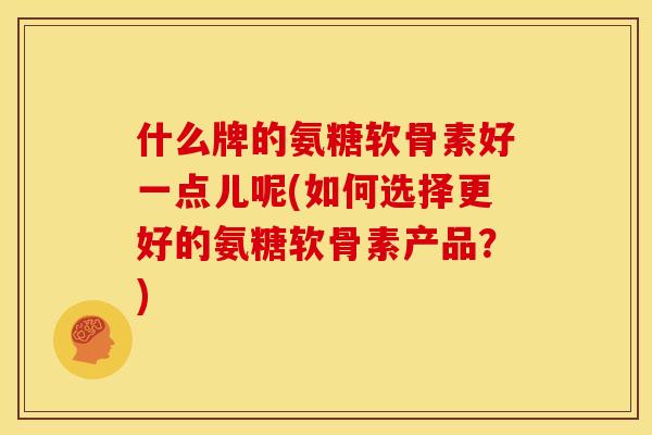 什么牌的氨糖软骨素好一点儿呢(如何选择更好的氨糖软骨素产品?) 什么牌的氨糖软骨素好一点儿呢(如何选择更好的氨糖软骨素产品?)