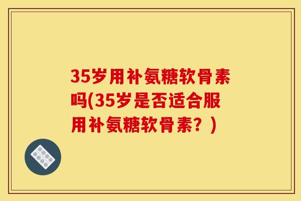 35岁用补氨糖软骨素吗(35岁是否适合服用补氨糖软骨素?) 35岁用补氨糖软骨素吗(35岁是否适合服用补氨糖软骨素?)
