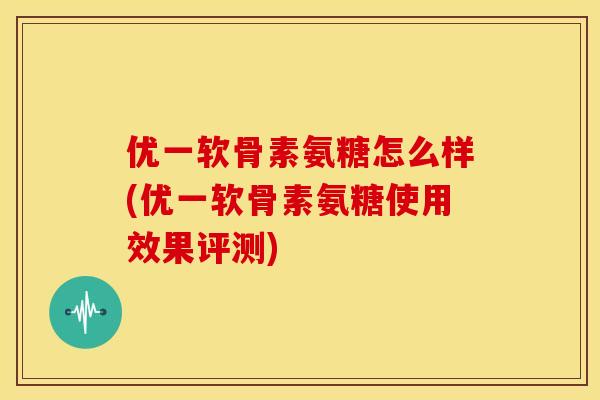优一软骨素氨糖怎么样(优一软骨素氨糖使用效果评测) 优一软骨素氨糖怎么样(优一软骨素氨糖使用效果评测)