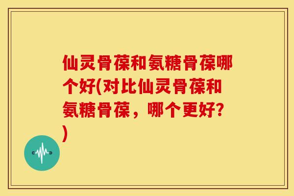 仙灵骨葆和氨糖骨葆哪个好(对比仙灵骨葆和氨糖骨葆,哪个更好?) 仙灵骨葆和氨糖骨葆哪个好(对比仙灵骨葆和氨糖骨葆,哪个更好?)